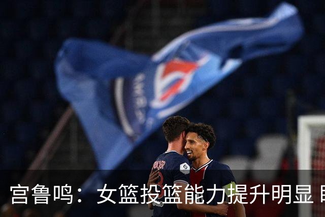 宫鲁鸣：女篮投篮能力提升明显 盼海外球员尽早归队