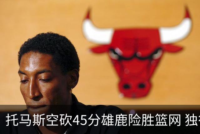 托马斯空砍45分雄鹿险胜篮网 独行侠力克魔术