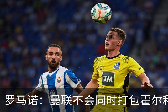 罗马诺：曼联不会同时打包霍尔和托纳利，成本或高达1.4至1.5亿欧