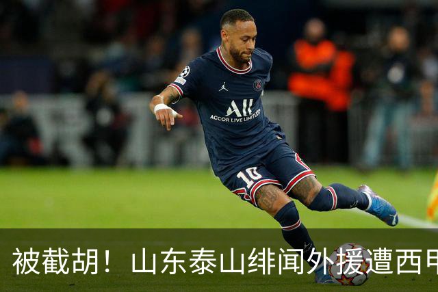 被截胡！山东泰山绯闻外援遭西甲豪门争抢，夏窗换外援又泡汤了
