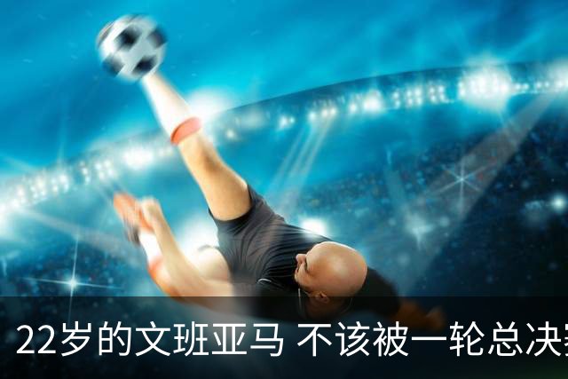22岁的文班亚马 不该被一轮总决赛定义
